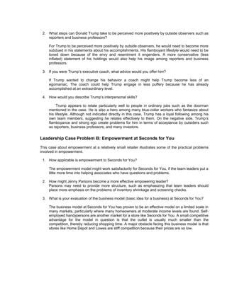 2. What steps can Donald Trump take to be perceived more positively by outside observers such as
    reporters and business professors?

     For Trump to be perceived more positively by outside observers, he would need to become more
     subdued in his statements about his accomplishments. His flamboyant lifestyle would need to be
     toned down because of the envy and resentment it engenders. A more conservative (less
     inflated) statement of his holdings would also help his image among reporters and business
     professors.

 3. If you were Trump’s executive coach, what advice would you offer him?

     If Trump wanted to change his behavior a coach might help Trump become less of an
     egomaniac. The coach could help Trump engage in less puffery because he has already
     accomplished at an extraordinary level.

 4. How would you describe Trump’s interpersonal skills?

          Trump appears to relate particularly well to people in ordinary jobs such as the doorman
     mentioned in the case. He is also a hero among many blue-collar workers who fantasize about
     his lifestyle. Although not indicated directly in this case, Trump has a loyal following among his
     own team members, suggesting he relates effectively to them. On the negative side, Trump’s
     flamboyance and strong ego create problems for him in terms of acceptance by outsiders such
     as reporters, business professors, and many investors.


Leadership Case Problem B: Empowerment at Seconds for You
This case about empowerment at a relatively small retailer illustrates some of the practical problems
involved in empowerment.

 1. How applicable is empowerment to Seconds for You?

     The empowerment model might work satisfactorily for Seconds for You, if the team leaders put a
     little more time into helping associates who have questions and problems.

 2. How might Jenny Parsons become a more effective empowering leader?
    Parsons may need to provide more structure, such as emphasizing that team leaders should
    place more emphasis on the problems of inventory shrinkage and screening checks.

 3. What is your evaluation of the business model (basic idea for a business) at Seconds for You?

     The business model at Seconds for You has proven to be an effective model on a limited scale in
     many markets, particularly where many homeowners at moderate income levels are found. Self-
     employed handypersons are another market for a store like Seconds for You. A small competitive
     advantage for the model in question is that the outlet is usually much smaller than the
     competition, thereby reducing shopping time. A major obstacle facing this business model is that
     stores like Home Depot and Lowes are stiff competition because their prices are so low.
 