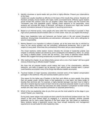 5. Identify a business or sports leader who you think is highly effective. Present your observations
    to the class.
    Leaders are usually classified as effective on the basis of the results they achieve. Students will
    therefore probably choose leaders with highly visible accomplishments. Effective sports leaders
    would include Phil Jackson (now the Los Angeles Lakers head coach) and Pat Summit (the
    Tennessee Lady Vols basketball coach). Despite mixed reactions to his personality, many
    students will nominate Bill Gates of Microsoft. Jeff Bezos of Amazon.com might also receive
    several nominations because of his key position in launching ecommerce.

 6. Based on an informal survey, many people who were voted “the most likely to succeed” in their
    high school yearbooks became leaders later on in their career. How can you explain this finding?

     Many basic leadership traits and behaviors are formed early in life and persist throughout
     adulthood. Among these characteristics are extroversion, enthusiasm, drive, and a willingness to
     assume responsibility.

 7. Martha Stewart is an inspiration to millions of people, yet at the same time she is criticized by
    many for her strong ambition and her controlling, perfectionist tendencies. She is even the
    subject of many jokes. What does this contradictory information tell you about leadership?

     The mixed reactions visible leaders receive indicates the concept of leadership polarity (see
     Chapter 3) whereby leaders are adored by some constituents and disliked by others. Or, simply
     put, being a disliked leader “comes with the territory.” The variety of attitudes toward Martha
     Stewart also suggest that being exceptionally successful triggers envy and resentment.

 8. After reading this chapter, do you believe that a person who is not a “born leader” still has a good
    chance of becoming an effective leader? Explain.

     We hope that all potential leaders would realize that many of the characteristics, attitudes,
     behaviors, and skills of leaders can be learned. Even without great inherited talent, a person
     could therefore accomplish many of the things that effective leaders accomplish.

 9. Top-level leaders of major business corporations received some of the highest compensation
    packages in the workforce. Why are business leaders paid so much?

     One reason for the higher pay of leaders is that their work affects so many people, thus giving
     their job greater scope. Another factor is that leadership is a rare talent, and takes longer to
     develop than technical skill. For example, a highly talented teenager may learn how to install a
     web site in several days but could not learn how to be a top-level corporate leader in such a short
     time period. (Many critics think top executives are vastly overpaid in comparison to lower-ranking
     workers who also make an important contribution to corporate performance.)

10. Which of the nine leadership roles do you think you are the most suited for at this stage in your
    career? Explain your reasoning.

     During early career stages most people are best suited for the technical problem-solver role. The
     reason is that most careers begin by engaging in a technical specialty. Another possible
     leadership role for many career beginners is the team player role, also based on experience.
     Many students taking a leadership course may have enough leadership and management
     experience to be well suited for other leadership roles.
 