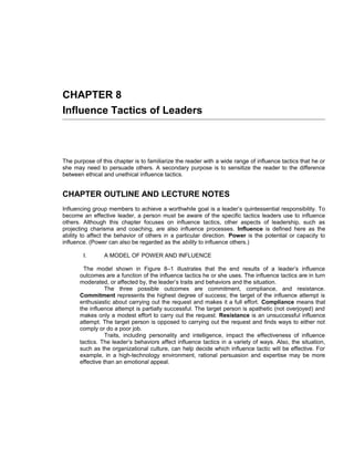 CHAPTER 8
Influence Tactics of Leaders



The purpose of this chapter is to familiarize the reader with a wide range of influence tactics that he or
she may need to persuade others. A secondary purpose is to sensitize the reader to the difference
between ethical and unethical influence tactics.


CHAPTER OUTLINE AND LECTURE NOTES
Influencing group members to achieve a worthwhile goal is a leader’s quintessential responsibility. To
become an effective leader, a person must be aware of the specific tactics leaders use to influence
others. Although this chapter focuses on influence tactics, other aspects of leadership, such as
projecting charisma and coaching, are also influence processes. Influence is defined here as the
ability to affect the behavior of others in a particular direction. Power is the potential or capacity to
influence. (Power can also be regarded as the ability to influence others.)

        I.      A MODEL OF POWER AND INFLUENCE

         The model shown in Figure 8–1 illustrates that the end results of a leader’s influence
       outcomes are a function of the influence tactics he or she uses. The influence tactics are in turn
       moderated, or affected by, the leader’s traits and behaviors and the situation.
                  The three possible outcomes are commitment, compliance, and resistance.
       Commitment represents the highest degree of success; the target of the influence attempt is
       enthusiastic about carrying out the request and makes it a full effort. Compliance means that
       the influence attempt is partially successful. The target person is apathetic (not overjoyed) and
       makes only a modest effort to carry out the request. Resistance is an unsuccessful influence
       attempt. The target person is opposed to carrying out the request and finds ways to either not
       comply or do a poor job.
                  Traits, including personality and intelligence, impact the effectiveness of influence
       tactics. The leader’s behaviors affect influence tactics in a variety of ways. Also, the situation,
       such as the organizational culture, can help decide which influence tactic will be effective. For
       example, in a high-technology environment, rational persuasion and expertise may be more
       effective than an emotional appeal.
 