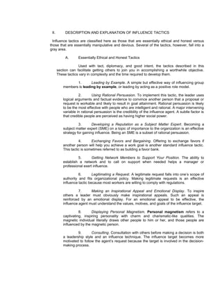 II.        DESCRIPTION AND EXPLANATION OF INFLUENCE TACTICS

  Influence tactics are classified here as those that are essentially ethical and honest versus
those that are essentially manipulative and devious. Several of the tactics, however, fall into a
gray area.

            A.      Essentially Ethical and Honest Tactics

                    Used with tact, diplomacy, and good intent, the tactics described in this
       section can facilitate getting others to join you in accomplishing a worthwhile objective.
       These tactics vary in complexity and the time required to develop them.

                 1.       Leading by Example. A simple but effective way of influencing group
          members is leading by example, or leading by acting as a positive role model.

                    2.       Using Rational Persuasion. To implement this tactic, the leader uses
          logical arguments and factual evidence to convince another person that a proposal or
          request is workable and likely to result in goal attainment. Rational persuasion is likely
          to be the most effective with people who are intelligent and rational. A major intervening
          variable in rational persuasion is the credibility of the influence agent. A subtle factor is
          that credible people are perceived as having higher social power.

                    3.       Developing a Reputation as a Subject Matter Expert. Becoming a
          subject matter expert (SME) on a topic of importance to the organization is an effective
          strategy for gaining influence. Being an SME is a subset of rational persuasion.

                    4.      Exchanging Favors and Bargaining. Offering to exchange favors if
          another person will help you achieve a work goal is another standard influence tactic.
          This tactic is sometimes referred to as building a favor bank.

                   5.       Getting Network Members to Support Your Position. The ability to
          establish a network and to call on support when needed helps a manager or
          professional exert influence.

                    6.       Legitimating a Request. A legitimate request falls into one’s scope of
          authority and fits organizational policy. Making legitimate requests is an effective
          influence tactic because most workers are willing to comply with regulations.

                    7.     Making an Inspirational Appeal and Emotional Display. To inspire
          others a leader must obviously make inspirational appeals. Such an appeal is
          reinforced by an emotional display. For an emotional appeal to be effective, the
          influence agent must understand the values, motives, and goals of the influence target.

                    8.      Displaying Personal Magnetism. Personal magnetism refers to a
          captivating, inspiring personality with charm and charismatic-like qualities. The
          magnetic individual literally draws other people to him or her, and those people are
          influenced by the magnetic person.

                   9.       Consulting. Consultation with others before making a decision is both
          a leadership style and an influence technique. The influence target becomes more
          motivated to follow the agent’s request because the target is involved in the decision-
          making process.
 