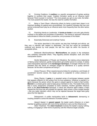 10.    Forming Coalitions. A coalition is a specific arrangement of parties working
    together to combine their power. Coalition formation works as an influence tactic
    because “there is power in numbers.” The more people you get on your side, the better.
    The more powerful the leader, the less the need for coalition formation.

     11.     Being a Team Player. Influencing others by being a good team player is an
    important strategy for getting work accomplished. Our research indicates that men and
    women endorsed team play as an influence tactic more frequently than the other tactics
    studied.

      12.     Practicing Hands-on Leadership. A hands-on leader is one who gets directly
    involved in the details and processes of operations. The hands-on approach influences
    subordinates to follow the beliefs, procedures, and processes of the leader.

     B.      Essentially Dishonest and Unethical Tactics

             The tactics described in this section are less than forthright and ethical, yet
they vary in intensity with respect to dishonesty. The first four would be considered
unethical and devious by most people; the last five might be within the bounds of
acceptable ethics.

             Deliberate Machiavellianism. Machiavellians are people in the workplace
    who ruthlessly manipulate others. They regularly practice deception, bluff, and other
    manipulative tactics.

              Gentle Manipulation of People and Situations. By making untrue statements
    or faking certain behaviors, gentle manipulators get another person to comply. A widely
    used manipulative approach is the bandwagon technique. A manager informs her vice
    president that she wants an enlarged budget for attendance at a quality seminar
    because “all the other companies are doing it.”

              Undue Pressure. When rewards become bribes for compliance, and threats of
    punishment become severe, the target person is subjected to undue pressure or
    coercion.

               Game Playing. A game is a repeated series of exchanges between people
    that appears different on the surface from its true substance. Influence is exerted in a
    game because the person whom the game is played against is made to feel humble.
    Blemish is a simple game used to keep group members in line. The leader finds some
    flaw in every assignment completed by team members. Another gamelike influence
    tactic is the door-in-the-face technique, in which the influence agent makes a major
    request the first time that will probably be rejected. Next comes a more modest request
    —the one really intended—which may not be rejected because the target feels guilty
    about the first rejection.

              Debasement. A subtle manipulative tactic is debasement, demeaning or
    insulting oneself to control the behavior of another person.

              Upward Appeal. In upward appeal, the leader exerts influence on a team
    member by getting a person with more formal authority to carry out the influence act.
              Silent Treatment. The silent treatment involves the leader’s saying nothing,
    sulking, or engaging in other forms of passivity until the influence target complies.
 