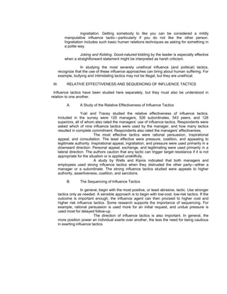 Ingratiation. Getting somebody to like you can be considered a mildly
            manipulative influence tactic—particularly if you do not like the other person.
            Ingratiation includes such basic human relations techniques as asking for something in
            a polite way.

                     Joking and Kidding. Good-natured kidding by the leader is especially effective
            when a straightforward statement might be interpreted as harsh criticism.

                     In studying the most severely unethical influence (and political) tactics,
        recognize that the use of these influence approaches can bring about human suffering. For
        example, bullying and intimidating tactics may not be illegal, but they are unethical.

 III.        RELATIVE EFFECTIVENESS AND SEQUENCING OF INFLUENCE TACTICS

 Influence tactics have been studied here separately, but they must also be understood in
relation to one another.

             A.       A Study of the Relative Effectiveness of Influence Tactics

                       Yukl and Tracey studied the relative effectiveness of influence tactics.
        Included in the survey were 120 managers, 526 subordinates, 543 peers, and 128
        superiors, all of whom also rated the managers’ use of influence tactics. Respondents were
        asked which of nine influence tactics were used by the manager, and how many tactics
        resulted in complete commitment. Respondents also rated the managers’ effectiveness.
                                The most effective tactics were rational persuasion, inspirational
        appeal, and consultation. The least effective were pressure, coalition, and appealing to
        legitimate authority. Inspirational appeal, ingratiation, and pressure were used primarily in a
        downward direction. Personal appeal, exchange, and legitimating were used primarily in a
        lateral direction. The authors caution that any tactic can trigger target resistance if it is not
        appropriate for the situation or is applied unskillfully.
                                A study by Wells and Kipnis indicated that both managers and
        employees used strong influence tactics when they distrusted the other party—either a
        manager or a subordinate. The strong influence tactics studied were appeals to higher
        authority, assertiveness, coalition, and sanctions.

             B.       The Sequencing of Influence Tactics

                       In general, begin with the most positive, or least abrasive, tactic. Use stronger
        tactics only as needed. A sensible approach is to begin with low-cost, low-risk tactics. If the
        outcome is important enough, the influence agent can then proceed to higher cost and
        higher risk influence tactics. Some research supports the importance of sequencing. For
        example, rational persuasion is used more for an initial request, and undue pressure is
        used most for delayed follow-up.
                               The direction of influence tactics is also important. In general, the
        more position power an individual exerts over another, the less the need for being cautious
        in exerting influence tactics.
 