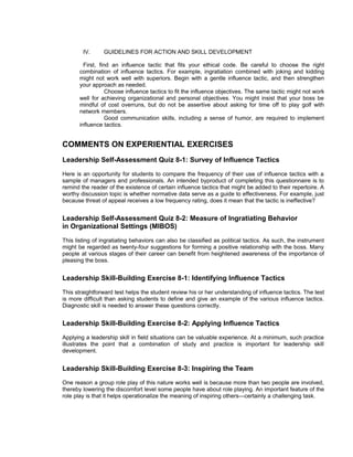 IV.     GUIDELINES FOR ACTION AND SKILL DEVELOPMENT

         First, find an influence tactic that fits your ethical code. Be careful to choose the right
       combination of influence tactics. For example, ingratiation combined with joking and kidding
       might not work well with superiors. Begin with a gentle influence tactic, and then strengthen
       your approach as needed.
                   Choose influence tactics to fit the influence objectives. The same tactic might not work
       well for achieving organizational and personal objectives. You might insist that your boss be
       mindful of cost overruns, but do not be assertive about asking for time off to play golf with
       network members.
                   Good communication skills, including a sense of humor, are required to implement
       influence tactics.


COMMENTS ON EXPERIENTIAL EXERCISES
Leadership Self-Assessment Quiz 8-1: Survey of Influence Tactics
Here is an opportunity for students to compare the frequency of their use of influence tactics with a
sample of managers and professionals. An intended byproduct of completing this questionnaire is to
remind the reader of the existence of certain influence tactics that might be added to their repertoire. A
worthy discussion topic is whether normative data serve as a guide to effectiveness. For example, just
because threat of appeal receives a low frequency rating, does it mean that the tactic is ineffective?


Leadership Self-Assessment Quiz 8-2: Measure of Ingratiating Behavior
in Organizational Settings (MIBOS)
This listing of ingratiating behaviors can also be classified as political tactics. As such, the instrument
might be regarded as twenty-four suggestions for forming a positive relationship with the boss. Many
people at various stages of their career can benefit from heightened awareness of the importance of
pleasing the boss.


Leadership Skill-Building Exercise 8-1: Identifying Influence Tactics
This straightforward test helps the student review his or her understanding of influence tactics. The test
is more difficult than asking students to define and give an example of the various influence tactics.
Diagnostic skill is needed to answer these questions correctly.


Leadership Skill-Building Exercise 8-2: Applying Influence Tactics
Applying a leadership skill in field situations can be valuable experience. At a minimum, such practice
illustrates the point that a combination of study and practice is important for leadership skill
development.


Leadership Skill-Building Exercise 8-3: Inspiring the Team
One reason a group role play of this nature works well is because more than two people are involved,
thereby lowering the discomfort level some people have about role playing. An important feature of the
role play is that it helps operationalize the meaning of inspiring others—certainly a challenging task.
 