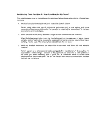 Leadership Case Problem B: How Can I Inspire My Team?
This case illustrates some of the realities and challenges of a team leader attempting to influence team
members.

 1. What can Jacques Renfert do to influence his team to perform better?

     Renfert might make more use of motivational techniques such as goal setting, and formal
     recognition of team accomplishments. For example, he might hold a “victory lunch” if the team
     accomplishes an important goal.

 2. Which influence tactics (if any) is Renfert using to achieve better results with his team?

     When Renfert explained to the group that they had moved into the modern era of teams, he was
     using the tactic of legitimating, because he suggested that teams were now required by a higher
     authority. He also says, “The company has decided this is the way to go.”

 3. Based on whatever information you have found in the case, how would you rate Renfert’s
    charisma?

     Renfert appears to be a transactional leader, as tipped off by his statement, “I do everything I’m
     supposed to. I hold meetings. I take care of the paperwork and email. I try to settle problems. I
     say thank you when somebody does a good job.” A charismatic leader is usually more
     transformational than transactional. The fact that Renfert is not inspiring the team also suggests
     that he is low in charisma.
 