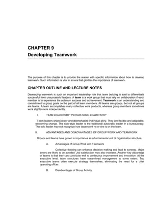 CHAPTER 9
Developing Teamwork



The purpose of this chapter is to provide the reader with specific information about how to develop
teamwork. Such information is vital in an era that glorifies the importance of teamwork.


CHAPTER OUTLINE AND LECTURE NOTES
Developing teamwork is such an important leadership role that team building is said to differentiate
successful from unsuccessful leaders. A team is a work group that must rely on collaboration if each
member is to experience the optimum success and achievement. Teamwork is an understanding and
commitment to group goals on the part of all team members. All teams are groups, but not all groups
are teams. A team accomplishes many collective work products, whereas group members sometimes
work slightly more independently.

        I.        TEAM LEADERSHIP VERSUS SOLO LEADERSHIP

       Team leaders share power and deemphasize individual glory. They are flexible and adaptable,
      welcoming change. The solo-style leader is the traditional autocratic leader in a bureaucracy.
      The solo leader may not recognize how dependent he or she is on the team.

      II.         ADVANTAGES AND DISADVANTAGES OF GROUP WORK AND TEAMWORK

        Groups and teams have grown in importance as a fundamental unit of organization structure.

                  A.      Advantages of Group Work and Teamwork

                            Collective thinking can enhance decision making and lead to synergy. Major
             errors are likely to be avoided. Job satisfaction may also increase. Another key advantage
             of teams is that they can contribute well to continuous improvement and innovation. At the
             executive level, team structures have streamlined management to some extent. Top
             executive teams often execute strategy themselves, eliminating the need for a chief
             operating officer.

                  B.      Disadvantages of Group Activity
 