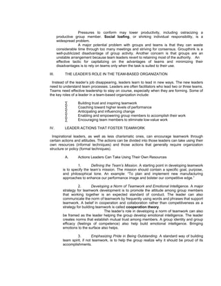 Pressures to conform may lower productivity, including ostracizing a
       productive group member. Social loafing, or shirking individual responsibility, is a
       widespread problem.
                     A major potential problem with groups and teams is that they can waste
       considerable time through too many meetings and striving for consensus. Groupthink is a
       well-publicized disadvantage of group activity. Another concern is that groups are an
       unstable arrangement because team leaders revert to retaining most of the authority. An
       effective tactic for capitalizing on the advantages of teams and minimizing their
       disadvantages is to rely on teams only when the task is suited to their use.

III.        THE LEADER’S ROLE IN THE TEAM-BASED ORGANIZATION

  Instead of the leader’s job disappearing, leaders learn to lead in new ways. The new leaders
need to understand team processes. Leaders are often facilitators who lead two or three teams.
Teams need effective leadership to stay on course, especially when they are forming. Some of
the key roles of a leader in a team-based organization include:

            ∑      Building trust and inspiring teamwork
            ∑      Coaching toward higher levels of performance
            ∑      Anticipating and influencing change
            ∑      Enabling and empowering group members to accomplish their work
            ∑      Encouraging team members to eliminate low-value work

IV.         LEADER ACTIONS THAT FOSTER TEAMWORK

 Inspirational leaders, as well as less charismatic ones, can encourage teamwork through
certain actions and attitudes. The actions can be divided into those leaders can take using their
own resources (informal techniques) and those actions that generally require organization
structure or policy (formal techniques).

            A.     Actions Leaders Can Take Using Their Own Resources

                    1.       Defining the Team’s Mission. A starting point in developing teamwork
          is to specify the team’s mission. The mission should contain a specific goal, purpose,
          and philosophical tone. An example: “To plan and implement new manufacturing
          approaches to enhance our performance image and bolster our competitive edge.”

                    2.       Developing a Norm of Teamwork and Emotional Intelligence. A major
          strategy for teamwork development is to promote the attitude among group members
          that working together is an expected standard of conduct. The leader can also
          communicate the norm of teamwork by frequently using words and phrases that support
          teamwork. A belief in cooperation and collaboration rather than competitiveness as a
          strategy for building teamwork is called cooperation theory.
                                    The leader’s role in developing a norm of teamwork can also
          be framed as the leader helping the group develop emotional intelligence. The leader
          creates norms that establish mutual trust among members. A group identity and group
          efficacy (feelings of competence) also help build emotional intelligence. Bringing
          emotions to the surface also helps.

                   3.        Emphasizing Pride in Being Outstanding. A standard way of building
          team spirit, if not teamwork, is to help the group realize why it should be proud of its
          accomplishments.
 