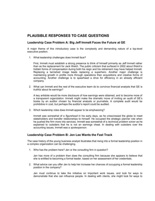 PLAUSIBLE RESPONSES TO CASE QUESTIONS
Leadership Case Problem A: Big Jeff Immelt Faces the Future at GE
A major theme of this introductory case is the complexity and demanding nature of a top-level
executive position.

 1. What leadership challenges does Immelt face?

     First, Immelt must establish a strong presence to think of himself primarily as Jeff Immelt rather
     than as the replacement for Jack Welch. The public criticism that surfaced in 2002 about Welch’s
     hidden forms of compensation during both his reign and his retirement may have helped Immelt.
     Replacing a tarnished image beats replacing a superhero. Another major challenge is
     maintaining growth in profits more through operations than acquisitions and creative forms of
     accounting. Another challenge is to spearhead a drive for efficiency in an already efficient
     company.

 2. What can Immelt and the rest of the executive team do to convince financial analysts that GE is
    truthful about its earnings?

     A key antidote would be more disclosure of how earnings were obtained, and to become more of
     a transparent organization. Immelt might make the dramatic move of inviting an audit of GE’s
     books by an auditor chosen by financial analysts or journalists. A complete audit would be
     prohibitive in cost, but perhaps the auditor’s report could be audited.

 3. Which leadership roles does Immelt appear to be emphasizing?

     Immelt was somewhat of a figurehead in his early days, as he crisscrossed the globe to meet
     stakeholders and transfer relationships to himself. He occupied the strategic planner role when
     he pushed the firm more into services. Immelt was somewhat of a technical problem solver as he
     explained to outsiders that he is not an earnings cheat. In dealing with outsiders over the
     accounting issues, Immelt was a spokesperson.

Leadership Case Problem B: Jen Lee Wants the Fast Track
The case history of the young business analyst illustrates that rising into a formal leadership position in
a complex organization can be challenging.

 1. Who has the problem here? Jen or the consulting firm in question?

     Jen has more of a problem than does the consulting firm because she appears to believe that
     she is entitled to becoming a formal leader, based on her assessment of her credentials.

 2. What advice can you offer Jen to help her increase her chances of occupying a formal leadership
    position in the company?

     Jen must continue to take the initiative on important work issues, and look for ways to
     demonstrate that she can influence people. In dealing with clients, she might look for ways to
 