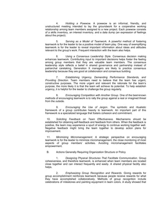 4.      Holding a Powwow. A powwow is an informal, friendly, and
unstructured meeting intended to lay the groundwork for a cooperative working
relationship among team members assigned to a new project. Each powwow consists
of a skills inventory, an interest inventory, and a data dump (an expression of feelings
about the project).

          5.       Serving as a Model of Teamwork. A powerful method of fostering
teamwork is for the leader to be a positive model of team play. One way of exemplifying
teamwork is for the leader to reveal important information about ideas and attitudes
relevant to the group’s work. Frequent interaction with the team also helps.

          6.     Using a Consensus Leadership Style. Consensus decision making
enhances teamwork. Contributing input to important decisions helps foster the feeling
among group members that they are valuable team members. The consensus
leadership style reflects a belief in shared governance and partnership instead of
patriarchal caretaking. Generation X managers are likely to practice consensus
leadership because they are good at collaboration and consensus building.

          7.       Establishing Urgency, Demanding Performance Standards, and
Providing Direction. Team members need to believe that the team has urgent,
constructive purposes. The more urgent and relevant the rationale for the team’s
purpose, the more likely it is that the team will achieve its potential. To help establish
urgency, it is helpful for the leader to challenge the group regularly.

         8.       Encouraging Competition with Another Group. One of the best-known
methods of encouraging teamwork is to rally the group against a real or imagined threat
from the outside.

        9.       Encouraging the Use of Jargon. The symbolic and ritualistic
framework of a group contributes heavily to teamwork. An important part of this
framework is a specialized language that fosters cohesion and commitment.

 10.       Soliciting Feedback on Team Effectiveness. Mechanisms should be
established for obtaining self-feedback and feedback from others. When the feedback is
positive, the team may experience a spurt of energy to continue working together well.
Negative feedback might bring the team together to develop action plans for
improvement.

  11.   Minimizing Micromanagement. A strategic perspective on encouraging
teamwork is for the leader to minimize micromanagement, the close monitoring of most
aspects of group members’ activities. Avoiding micromanagement facilitates
empowerment.

 B.      Actions Generally Requiring Organization Structure or Policy

         1.      Designing Physical Structures That Facilitate Communication. Group
cohesiveness, and therefore teamwork, is enhanced when team members are located
close together and can interact frequently and easily. A shared physical facility also
helps.

          2.     Emphasizing Group Recognition and Rewards. Giving rewards for
group accomplishment reinforces teamwork because people receive rewards for what
they have accomplished collaboratively. Methods of group recognition include
celebrations of milestones and painting equipment in team colors. A study showed that
 