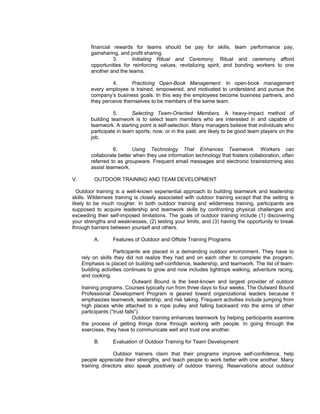 financial rewards for teams should be pay for skills, team performance pay,
         gainsharing, and profit sharing.
                   3.      Initiating Ritual and Ceremony. Ritual and ceremony afford
         opportunities for reinforcing values, revitalizing spirit, and bonding workers to one
         another and the teams.

                  4.      Practicing Open-Book Management. In open-book management
         every employee is trained, empowered, and motivated to understand and pursue the
         company’s business goals. In this way the employees become business partners, and
         they perceive themselves to be members of the same team.

                   5.       Selecting Team-Oriented Members. A heavy-impact method of
         building teamwork is to select team members who are interested in and capable of
         teamwork. A starting point is self-selection. Many managers believe that individuals who
         participate in team sports, now, or in the past, are likely to be good team players on the
         job.

                   6.      Using Technology That Enhances Teamwork. Workers can
         collaborate better when they use information technology that fosters collaboration, often
         referred to as groupware. Frequent email messages and electronic brainstorming also
         assist teamwork.

V.        OUTDOOR TRAINING AND TEAM DEVELOPMENT

  Outdoor training is a well-known experiential approach to building teamwork and leadership
skills. Wilderness training is closely associated with outdoor training except that the setting is
likely to be much rougher. In both outdoor training and wilderness training, participants are
supposed to acquire leadership and teamwork skills by confronting physical challenges and
exceeding their self-imposed limitations. The goals of outdoor training include (1) discovering
your strengths and weaknesses, (2) testing your limits, and (3) having the opportunity to break
through barriers between yourself and others.

          A.      Features of Outdoor and Offsite Training Programs

                    Participants are placed in a demanding outdoor environment. They have to
     rely on skills they did not realize they had and on each other to complete the program.
     Emphasis is placed on building self-confidence, leadership, and teamwork. The list of team-
     building activities continues to grow and now includes tightrope walking, adventure racing,
     and cooking.
                              Outward Bound is the best-known and largest provider of outdoor
     training programs. Courses typically run from three days to four weeks. The Outward Bound
     Professional Development Program is geared toward organizational leaders because it
     emphasizes teamwork, leadership, and risk taking. Frequent activities include jumping from
     high places while attached to a rope pulley and falling backward into the arms of other
     participants (“trust falls”).
                              Outdoor training enhances teamwork by helping participants examine
     the process of getting things done through working with people. In going through the
     exercises, they have to communicate well and trust one another.

          B.      Evaluation of Outdoor Training for Team Development

                   Outdoor trainers claim that their programs improve self-confidence, help
     people appreciate their strengths, and teach people to work better with one another. Many
     training directors also speak positively of outdoor training. Reservations about outdoor
 