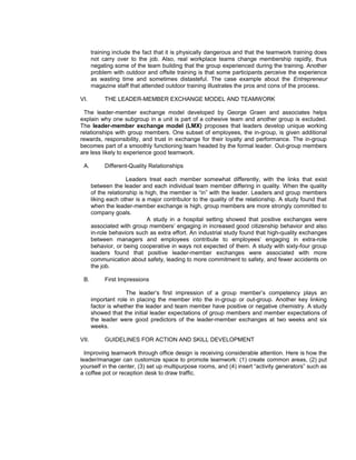 training include the fact that it is physically dangerous and that the teamwork training does
       not carry over to the job. Also, real workplace teams change membership rapidly, thus
       negating some of the team building that the group experienced during the training. Another
       problem with outdoor and offsite training is that some participants perceive the experience
       as wasting time and sometimes distasteful. The case example about the Entrepreneur
       magazine staff that attended outdoor training illustrates the pros and cons of the process.

VI.         THE LEADER-MEMBER EXCHANGE MODEL AND TEAMWORK

 The leader-member exchange model developed by George Graen and associates helps
explain why one subgroup in a unit is part of a cohesive team and another group is excluded.
The leader-member exchange model (LMX) proposes that leaders develop unique working
relationships with group members. One subset of employees, the in-group, is given additional
rewards, responsibility, and trust in exchange for their loyalty and performance. The in-group
becomes part of a smoothly functioning team headed by the formal leader. Out-group members
are less likely to experience good teamwork.

 A.         Different-Quality Relationships

                      Leaders treat each member somewhat differently, with the links that exist
       between the leader and each individual team member differing in quality. When the quality
       of the relationship is high, the member is “in” with the leader. Leaders and group members
       liking each other is a major contributor to the quality of the relationship. A study found that
       when the leader-member exchange is high, group members are more strongly committed to
       company goals.
                              A study in a hospital setting showed that positive exchanges were
       associated with group members’ engaging in increased good citizenship behavior and also
       in-role behaviors such as extra effort. An industrial study found that high-quality exchanges
       between managers and employees contribute to employees’ engaging in extra-role
       behavior, or being cooperative in ways not expected of them. A study with sixty-four group
       leaders found that positive leader-member exchanges were associated with more
       communication about safety, leading to more commitment to safety, and fewer accidents on
       the job.

 B.         First Impressions

                     The leader’s first impression of a group member’s competency plays an
       important role in placing the member into the in-group or out-group. Another key linking
       factor is whether the leader and team member have positive or negative chemistry. A study
       showed that the initial leader expectations of group members and member expectations of
       the leader were good predictors of the leader-member exchanges at two weeks and six
       weeks.

VII.        GUIDELINES FOR ACTION AND SKILL DEVELOPMENT

  Improving teamwork through office design is receiving considerable attention. Here is how the
leader/manager can customize space to promote teamwork: (1) create common areas, (2) put
yourself in the center, (3) set up multipurpose rooms, and (4) insert “activity generators” such as
a coffee pot or reception desk to draw traffic.
 