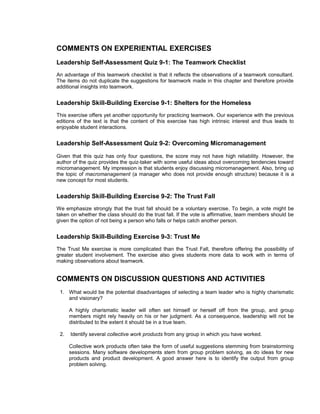 COMMENTS ON EXPERIENTIAL EXERCISES
Leadership Self-Assessment Quiz 9-1: The Teamwork Checklist
An advantage of this teamwork checklist is that it reflects the observations of a teamwork consultant.
The items do not duplicate the suggestions for teamwork made in this chapter and therefore provide
additional insights into teamwork.


Leadership Skill-Building Exercise 9-1: Shelters for the Homeless
This exercise offers yet another opportunity for practicing teamwork. Our experience with the previous
editions of the text is that the content of this exercise has high intrinsic interest and thus leads to
enjoyable student interactions.


Leadership Self-Assessment Quiz 9-2: Overcoming Micromanagement
Given that this quiz has only four questions, the score may not have high reliability. However, the
author of the quiz provides the quiz-taker with some useful ideas about overcoming tendencies toward
micromanagement. My impression is that students enjoy discussing micromanagement. Also, bring up
the topic of macromanagement (a manager who does not provide enough structure) because it is a
new concept for most students.


Leadership Skill-Building Exercise 9-2: The Trust Fall
We emphasize strongly that the trust fall should be a voluntary exercise. To begin, a vote might be
taken on whether the class should do the trust fall. If the vote is affirmative, team members should be
given the option of not being a person who falls or helps catch another person.


Leadership Skill-Building Exercise 9-3: Trust Me
The Trust Me exercise is more complicated than the Trust Fall, therefore offering the possibility of
greater student involvement. The exercise also gives students more data to work with in terms of
making observations about teamwork.


COMMENTS ON DISCUSSION QUESTIONS AND ACTIVITIES
 1. What would be the potential disadvantages of selecting a team leader who is highly charismatic
    and visionary?

      A highly charismatic leader will often set himself or herself off from the group, and group
      members might rely heavily on his or her judgment. As a consequence, leadership will not be
      distributed to the extent it should be in a true team.

 2.   Identify several collective work products from any group in which you have worked.

      Collective work products often take the form of useful suggestions stemming from brainstorming
      sessions. Many software developments stem from group problem solving, as do ideas for new
      products and product development. A good answer here is to identify the output from group
      problem solving.
 