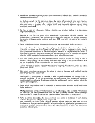 3. Identify and describe any team you have been a member of, or know about otherwise, that has a
   strong norm of teamwork.

   A sterling example is the teamwork shown by teams of consultants who work together
   relentlessly both on and off the premises to solve problems. Product development teams also
   frequently reflect a gung ho spirit. Surgical teams and astronauts represent equally strong
   examples of teamwork.

4. Is there a role for independent-thinking, decisive, and creative leaders in a team-based
   organization? Explain.

   Despite all the favorable press about team-based organizations, decisive, creative, and
   independent-thinking leaders are still in demand. Independent leaders of this type are particularly
   in demand for key corporate positions, such as a CEO hired with the assist of an executive
   recruiter.

5. What forces for and against being a good team player are embedded in American culture?

   Among the forces for being a good team player embedded in the American culture are the
   American obsession with team sports and the extensive use of cooperative (team) learning
   throughout the school system. A major force against teamwork is the glory Americans attach to
   individual achievement like that of superstars in sports and other forms of entertainment, and the
   attention paid to successful business executives—even after all the scandals.

6. You have probably been told many times to minimize jargon in speech and writing in order to
   enhance communication, yet this chapter advocated using jargon to encourage teamwork. How
   do you reconcile the difference between the two pieces of advice?

   Jargon may confuse people, especially those outside the group. Nevertheless, jargon is a within-
   group team builder.

7. How might open-book management be helpful in reducing dishonest and unethical financial
   reporting by business executives?

   With open-book management in operation, a wide range of employees has the opportunity to
   examine the books. The risk of a whistleblower telling the outside world of dishonest accounting
   would multiply considerably. Employees outside the auditing staff play an auditing role under
   open-book management.

8. What is your opinion of the value of experience in team sports for becoming a good team player
   in the workplace?

   Most people see a carryover from team play in sports to team play in the workplace. When polled
   on the subject, the majority of executives think that team sports help prepare a person for being a
   team member on the job. So people who oppose this idea would face a lot of opposition.

9. What should be done about the team members who refuse to participate in team-building
   activities they perceive to be physically dangerous?
   One alternative is for the more cautious members to play physically safe roles such as
   timekeeper or observer. Another possibility is to develop backup activities for team development
   that are not physically dangerous. Brainstorming is a good possibility, as is the Trust Me exercise
   described in this chapter.
 