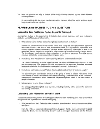 10. How can political skill help a person avoid being adversely affected by the leader-member
    exchange model?

     By using political skill, the group member can get on the good side of the leader and thus avoid
     becoming an out-group member.


PLAUSIBLE RESPONSES TO CASE QUESTIONS
Leadership Case Problem A: Radius Cooks Up Teamwork
An important feature of this case is that it illustrates that a small business, such as a restaurant,
attributes some of its success to teamwork.

 1. What actions is chef Michael Schlow taking to develop teamwork at Radius?

     Schlow has created teams in the kitchen, rather than using the task specialization typical of
     restaurant kitchens. Each station, such as the meat station, is composed of a small team. The
     rotating experience develops teamwork because workers learn about other types of work in the
     restaurant, thereby developing empathy for other groups—a form of cooperation across teams.
     The in-restaurant meetings are a key mechanism for reinforcing teamwork. The daily service
     meetings facilitate the entire restaurant working as a team.

 2. In what way does the continuous learning activity at Radius contribute to teamwork?

     The continuous learning facilitates loyalty because the activity motivates the young cooks to stay
     with the restaurant. The presence of loyal employees in the restaurant enhances teamwork
     because loyalty to the firm facilitates the cooperation necessary for teamwork.

 3. In what way are the co-owners of Radius showing a balanced concern for task and people?

     The co-owners give considerable structure to the group in terms of precise instructions about
     such matters as how to capitalize on surplus food, reflecting a task orientation. At the same time,
     the emphasis on teamwork and a concern for the personal growth needs of the chefs reflects a
     people orientation.

 4. Is this any way to run a deluxe restaurant?

     The strategy of combining high-level expertise, including creativity, with a concern for teamwork
     is a winning combination.


Leadership Case Problem B: Showboat Brent

This case illustrates the dynamics of what happens when one team member pushes hard for individual
recognition at the expense of the welfare of the group.

 1. What steps should Mary Tarkington take to develop better teamwork among the members of her
    task force?

     From the evidence presented in this case history, it appears that the teamwork is relatively good
     except for Brent, who is attempting to carve out an emergent leadership role for himself.
 