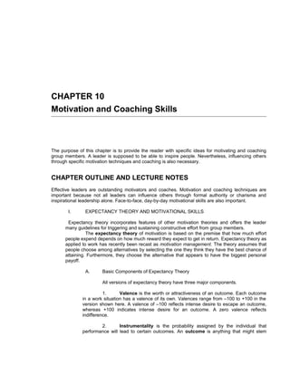 CHAPTER 10
Motivation and Coaching Skills



The purpose of this chapter is to provide the reader with specific ideas for motivating and coaching
group members. A leader is supposed to be able to inspire people. Nevertheless, influencing others
through specific motivation techniques and coaching is also necessary.


CHAPTER OUTLINE AND LECTURE NOTES
Effective leaders are outstanding motivators and coaches. Motivation and coaching techniques are
important because not all leaders can influence others through formal authority or charisma and
inspirational leadership alone. Face-to-face, day-by-day motivational skills are also important.

       I.      EXPECTANCY THEORY AND MOTIVATIONAL SKILLS

       Expectancy theory incorporates features of other motivation theories and offers the leader
      many guidelines for triggering and sustaining constructive effort from group members.
                The expectancy theory of motivation is based on the premise that how much effort
      people expend depends on how much reward they expect to get in return. Expectancy theory as
      applied to work has recently been recast as motivation management. The theory assumes that
      people choose among alternatives by selecting the one they think they have the best chance of
      attaining. Furthermore, they choose the alternative that appears to have the biggest personal
      payoff.

               A.      Basic Components of Expectancy Theory

                       All versions of expectancy theory have three major components.

                        1.      Valence is the worth or attractiveness of an outcome. Each outcome
              in a work situation has a valence of its own. Valences range from –100 to +100 in the
              version shown here. A valence of –100 reflects intense desire to escape an outcome,
              whereas +100 indicates intense desire for an outcome. A zero valence reflects
              indifference.

                      2.       Instrumentality is the probability assigned by the individual that
              performance will lead to certain outcomes. An outcome is anything that might stem
 