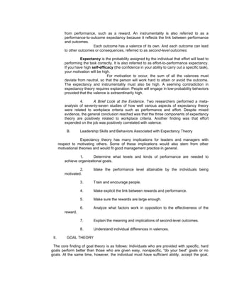 from performance, such as a reward. An instrumentality is also referred to as a
          performance-to-outcome expectancy because it reflects the link between performance
          and outcomes.
                           Each outcome has a valence of its own. And each outcome can lead
          to other outcomes or consequences, referred to as second-level outcomes.

                    Expectancy is the probability assigned by the individual that effort will lead to
          performing the task correctly. It is also referred to as effort-to-performance expectancy.
          If you have high self-efficacy (the confidence in your ability to carry out a specific task),
          your motivation will be high.
                                     For motivation to occur, the sum of all the valences must
          deviate from neutral, so that the person will work hard to attain or avoid the outcome.
          The expectancy and instrumentality must also be high. A seeming contradiction in
          expectancy theory requires explanation: People will engage in low-probability behaviors
          provided that the valence is extraordinarily high.

                   4.      A Brief Look at the Evidence. Two researchers performed a meta-
          analysis of seventy-seven studies of how well various aspects of expectancy theory
          were related to workplace criteria such as performance and effort. Despite mixed
          evidence, the general conclusion reached was that the three components of expectancy
          theory are positively related to workplace criteria. Another finding was that effort
          expended on the job was positively correlated with valence.

           B.       Leadership Skills and Behaviors Associated with Expectancy Theory

                     Expectancy theory has many implications for leaders and managers with
       respect to motivating others. Some of these implications would also stem from other
       motivational theories and would fit good management practice in general.

                   1.      Determine what levels and kinds of performance are needed to
          achieve organizational goals.

                   2.       Make the performance level attainable by the individuals being
          motivated.

                    3.      Train and encourage people.

                    4.      Make explicit the link between rewards and performance.

                    5.      Make sure the rewards are large enough.

                    6.      Analyze what factors work in opposition to the effectiveness of the
          reward.

                    7.      Explain the meaning and implications of second-level outcomes.

                    8.      Understand individual differences in valences.

 II.       GOAL THEORY

 The core finding of goal theory is as follows: Individuals who are provided with specific, hard
goals perform better than those who are given easy, nonspecific, “do your best” goals or no
goals. At the same time, however, the individual must have sufficient ability, accept the goal,
 