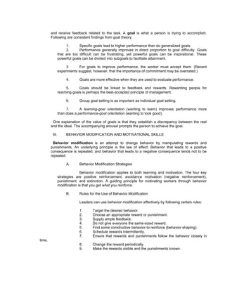 and receive feedback related to the task. A goal is what a person is trying to accomplish.
        Following are consistent findings from goal theory:

                     1.      Specific goals lead to higher performance than do generalized goals.
                     2.      Performance generally improves in direct proportion to goal difficulty. Goals
                that are too difficult can be frustrating, yet powerful goals can be inspirational. These
                powerful goals can be divided into subgoals to facilitate attainment.

                     3.      For goals to improve performance, the worker must accept them. (Recent
                experiments suggest, however, that the importance of commitment may be overrated.)

                     4.      Goals are more effective when they are used to evaluate performance.

                     5.      Goals should be linked to feedback and rewards. Rewarding people for
                reaching goals is perhaps the best-accepted principle of management.

                     6.      Group goal setting is as important as individual goal setting.

                     7.      A learning-goal orientation (wanting to learn) improves performance more
                than does a performance-goal orientation (wanting to look good).

         One explanation of the value of goals is that they establish a discrepancy between the real
        and the ideal. The accompanying arousal prompts the person to achieve the goal.

         III.        BEHAVIOR MODIFICATION AND MOTIVATIONAL SKILLS

         Behavior modification is an attempt to change behavior by manipulating rewards and
        punishments. An underlying principle is the law of effect: Behavior that leads to a positive
        consequence is repeated, and behavior that leads to a negative consequence tends not to be
        repeated.

                     A.      Behavior Modification Strategies

                              Behavior modification applies to both learning and motivation. The four key
                strategies are positive reinforcement, avoidance motivation (negative reinforcement),
                punishment, and extinction. A guiding principle for motivating workers through behavior
                modification is that you get what you reinforce.

                     B.      Rules for the Use of Behavior Modification

                             Leaders can use behavior modification effectively by following certain rules:

                             1.      Target the desired behavior.
                             2.      Choose an appropriate reward or punishment.
                             3.      Supply ample feedback.
                             4.      Do not give everyone the same-sized reward.
                             5.      Find some constructive behavior to reinforce (behavior shaping).
                             6.      Schedule rewards intermittently.
                             7.      Ensure that rewards and punishments follow the behavior closely in
time.
                             8.      Change the reward periodically.
                             9.      Make the rewards visible and the punishments known.
 