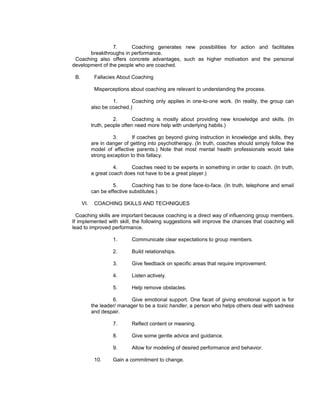 7.     Coaching generates new possibilities for action and facilitates
       breakthroughs in performance.
 Coaching also offers concrete advantages, such as higher motivation and the personal
development of the people who are coached.

 B.          Fallacies About Coaching

             Misperceptions about coaching are relevant to understanding the process.

                     1.      Coaching only applies in one-to-one work. (In reality, the group can
            also be coached.)

                      2.       Coaching is mostly about providing new knowledge and skills. (In
            truth, people often need more help with underlying habits.)

                     3.       If coaches go beyond giving instruction in knowledge and skills, they
            are in danger of getting into psychotherapy. (In truth, coaches should simply follow the
            model of effective parents.) Note that most mental health professionals would take
            strong exception to this fallacy.

                      4.     Coaches need to be experts in something in order to coach. (In truth,
            a great coach does not have to be a great player.)

                     5.       Coaching has to be done face-to-face. (In truth, telephone and email
            can be effective substitutes.)

      VI.    COACHING SKILLS AND TECHNIQUES

  Coaching skills are important because coaching is a direct way of influencing group members.
If implemented with skill, the following suggestions will improve the chances that coaching will
lead to improved performance.

                     1.      Communicate clear expectations to group members.

                     2.      Build relationships.

                     3.      Give feedback on specific areas that require improvement.

                     4.      Listen actively.

                     5.      Help remove obstacles.

                     6.      Give emotional support. One facet of giving emotional support is for
            the leader/ manager to be a toxic handler, a person who helps others deal with sadness
            and despair.

                     7.      Reflect content or meaning.

                     8.      Give some gentle advice and guidance.

                     9.      Allow for modeling of desired performance and behavior.

             10.     Gain a commitment to change.
 