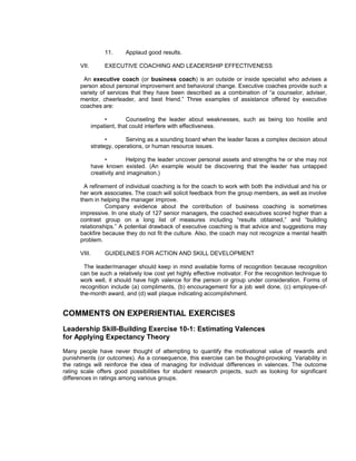 11.     Applaud good results.

      VII.         EXECUTIVE COACHING AND LEADERSHIP EFFECTIVENESS

       An executive coach (or business coach) is an outside or inside specialist who advises a
      person about personal improvement and behavioral change. Executive coaches provide such a
      variety of services that they have been described as a combination of “a counselor, adviser,
      mentor, cheerleader, and best friend.” Three examples of assistance offered by executive
      coaches are:

                   •        Counseling the leader about weaknesses, such as being too hostile and
              impatient, that could interfere with effectiveness.

                    •       Serving as a sounding board when the leader faces a complex decision about
              strategy, operations, or human resource issues.

                    •       Helping the leader uncover personal assets and strengths he or she may not
              have known existed. (An example would be discovering that the leader has untapped
              creativity and imagination.)

        A refinement of individual coaching is for the coach to work with both the individual and his or
      her work associates. The coach will solicit feedback from the group members, as well as involve
      them in helping the manager improve.
                Company evidence about the contribution of business coaching is sometimes
      impressive. In one study of 127 senior managers, the coached executives scored higher than a
      contrast group on a long list of measures including “results obtained,” and “building
      relationships.” A potential drawback of executive coaching is that advice and suggestions may
      backfire because they do not fit the culture. Also, the coach may not recognize a mental health
      problem.

      VIII.        GUIDELINES FOR ACTION AND SKILL DEVELOPMENT

        The leader/manager should keep in mind available forms of recognition because recognition
      can be such a relatively low cost yet highly effective motivator. For the recognition technique to
      work well, it should have high valence for the person or group under consideration. Forms of
      recognition include (a) compliments, (b) encouragement for a job well done, (c) employee-of-
      the-month award, and (d) wall plaque indicating accomplishment.


COMMENTS ON EXPERIENTIAL EXERCISES
Leadership Skill-Building Exercise 10-1: Estimating Valences
for Applying Expectancy Theory
Many people have never thought of attempting to quantify the motivational value of rewards and
punishments (or outcomes). As a consequence, this exercise can be thought-provoking. Variability in
the ratings will reinforce the idea of managing for individual differences in valences. The outcome
rating scale offers good possibilities for student research projects, such as looking for significant
differences in ratings among various groups.
 