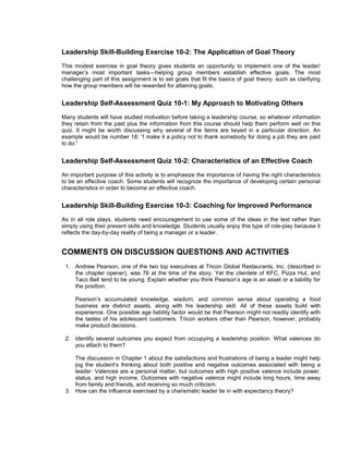 Leadership Skill-Building Exercise 10-2: The Application of Goal Theory
This modest exercise in goal theory gives students an opportunity to implement one of the leader/
manager’s most important tasks—helping group members establish effective goals. The most
challenging part of this assignment is to set goals that fit the basics of goal theory, such as clarifying
how the group members will be rewarded for attaining goals.


Leadership Self-Assessment Quiz 10-1: My Approach to Motivating Others
Many students will have studied motivation before taking a leadership course, so whatever information
they retain from the past plus the information from this course should help them perform well on this
quiz. It might be worth discussing why several of the items are keyed in a particular direction. An
example would be number 18: “I make it a policy not to thank somebody for doing a job they are paid
to do.”


Leadership Self-Assessment Quiz 10-2: Characteristics of an Effective Coach
An important purpose of this activity is to emphasize the importance of having the right characteristics
to be an effective coach. Some students will recognize the importance of developing certain personal
characteristics in order to become an effective coach.


Leadership Skill-Building Exercise 10-3: Coaching for Improved Performance
As in all role plays, students need encouragement to use some of the ideas in the text rather than
simply using their present skills and knowledge. Students usually enjoy this type of role-play because it
reflects the day-by-day reality of being a manager or a leader.


COMMENTS ON DISCUSSION QUESTIONS AND ACTIVITIES
 1. Andrew Pearson, one of the two top executives at Tricon Global Restaurants, Inc. (described in
    the chapter opener), was 76 at the time of the story. Yet the clientele of KFC, Pizza Hut, and
    Taco Bell tend to be young. Explain whether you think Pearson’s age is an asset or a liability for
    the position.

     Pearson’s accumulated knowledge, wisdom, and common sense about operating a food
     business are distinct assets, along with his leadership skill. All of these assets build with
     experience. One possible age liability factor would be that Pearson might not readily identify with
     the tastes of his adolescent customers. Tricon workers other than Pearson, however, probably
     make product decisions.

 2. Identify several outcomes you expect from occupying a leadership position. What valences do
    you attach to them?

    The discussion in Chapter 1 about the satisfactions and frustrations of being a leader might help
    jog the student’s thinking about both positive and negative outcomes associated with being a
    leader. Valences are a personal matter, but outcomes with high positive valence include power,
    status, and high income. Outcomes with negative valence might include long hours, time away
    from family and friends, and receiving so much criticism.
 3. How can the influence exercised by a charismatic leader tie in with expectancy theory?
 