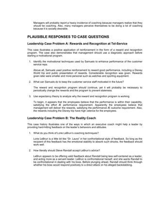 Managers will probably report a heavy incidence of coaching because managers realize that they
     should be coaching. Also, many managers perceive themselves to be doing a lot of coaching
     because it is socially desirable.


PLAUSIBLE RESPONSES TO CASE QUESTIONS
Leadership Case Problem A: Rewards and Recognition at Tel-Service
This case illustrates a positive application of reinforcement in the form of a reward and recognition
program. The case also demonstrates that management should use a diagnostic approach before
starting a motivational program.

 1. Identify the motivational techniques used by Samuels to enhance performance of the customer
    service reps.

     Above all, Samuels used positive reinforcement to reward good performance, including a Disney
     World trip and public presentation of rewards. Considerable recognition was given. Rewards
     given later were smaller and more personal such as watches and sporting equipment.

 2. What can Samuels do to keep the customer service staff motivated in the future?

     The reward and recognition program should continue, yet it will probably be necessary to
     periodically change the rewards and the program to prevent staleness.

 3. Use expectancy theory to analyze why the reward and recognition program is working.

     To begin, it appears that the employees believe that the performance is within their capability,
     satisfying the effort Æ performance requirement. Apparently the employees believe that
     management will deliver the rewards, satisfying the performance Æ outcome requirement. Also,
     the rewards including the Disney trip have high valence for the employees.

Leadership Case Problem B: The Reality Coach
This case history illustrates one of the ways in which an executive coach might help a leader by
providing hard-hitting feedback on the leader’s behaviors and attitudes.

 1. What do you think of Lorie LeBrun’s coaching techniques?

     Lorie LeBrun is a little bit like “Dr. Laura” in her confrontational style of feedback. So long as the
     recipient of this feedback has the emotional stability to absorb such shocks, the feedback should
     work well.

 2. How literally should Steve Randall accept LeBrun’s advice?

     LeBrun appears to be offering valid feedback about Randall being less self-centered as a leader,
     and acting more as a servant leader. LeBrun is confrontational herself, and she wants Randall to
     be confrontational in dealing with his boss. Before plunging ahead, Randall should think through
     whether his boss would respond positively to a direct attack on his alleged backstabbing.
 