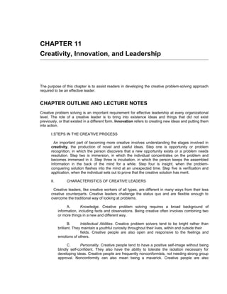 CHAPTER 11
Creativity, Innovation, and Leadership



The purpose of this chapter is to assist readers in developing the creative problem-solving approach
required to be an effective leader.


CHAPTER OUTLINE AND LECTURE NOTES
Creative problem solving is an important requirement for effective leadership at every organizational
level. The role of a creative leader is to bring into existence ideas and things that did not exist
previously, or that existed in a different form. Innovation refers to creating new ideas and putting them
into action.

      I.STEPS IN THE CREATIVE PROCESS

        An important part of becoming more creative involves understanding the stages involved in
      creativity, the production of novel and useful ideas. Step one is opportunity or problem
      recognition, in which the person discovers that a new opportunity exists or a problem needs
      resolution. Step two is immersion, in which the individual concentrates on the problem and
      becomes immersed in it. Step three is incubation, in which the person keeps the assembled
      information in the back of the mind for a while. Step four is insight, when the problem-
      conquering solution flashes into the mind at an unexpected time. Step five is verification and
      application, when the individual sets out to prove that the creative solution has merit.

      II.        CHARACTERISTICS OF CREATIVE LEADERS

       Creative leaders, like creative workers of all types, are different in many ways from their less
      creative counterparts. Creative leaders challenge the status quo and are flexible enough to
      overcome the traditional way of looking at problems.

                  A.      Knowledge. Creative problem solving requires a broad background of
            information, including facts and observations. Being creative often involves combining two
            or more things in a new and different way.

                   B.      Intellectual Abilities. Creative problem solvers tend to be bright rather than
            brilliant. They maintain a youthful curiosity throughout their lives, within and outside their
                           fields. Creative people are also open and responsive to the feelings and
            emotions of others.

                  C.      Personality. Creative people tend to have a positive self-image without being
            blindly self-confident. They also have the ability to tolerate the isolation necessary for
            developing ideas. Creative people are frequently nonconformists, not needing strong group
            approval. Nonconformity can also mean being a maverick. Creative people are also
 