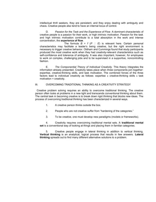 intellectual thrill seekers, they are persistent, and they enjoy dealing with ambiguity and
       chaos. Creative people also tend to have an internal locus of control.

             D.      Passion for the Task and the Experience of Flow. A dominant characteristic of
       creative people is a passion for their work, or high intrinsic motivation. Passion for the task
       and high intrinsic motivation contribute to a total absorption in the work and intense
       concentration, the experience of flow.
                             The formula B = f (P  E) is relevant here. Certain personal
       characteristics may facilitate a leader’s being creative, but the right environment is
       necessary to trigger creative behavior. Oldham and Cummings found that study participants
       produced the most creative work when they had creativity-relevant characteristics such as
       self-confidence and tolerance of ambiguity. It was also important, however, for employees
       to work on complex, challenging jobs and to be supervised in a supportive, noncontrolling
       fashion.

             E.      The Componential Theory of Individual Creativity. This theory integrates the
       information already presented. Creativity takes place when three components join together:
       expertise, creative-thinking skills, and task motivation. The combined forces of the three
       factors lead to individual creativity as follows: expertise x creative-thinking skills x task
       motivation = creativity.

III.        OVERCOMING TRADITIONAL THINKING AS A CREATIVITY STRATEGY

 Creative problem solving requires an ability to overcome traditional thinking. The creative
person often looks at problems in a new light and transcends conventional thinking about them.
The central task in becoming creative is to break down rigid thinking that blocks new ideas. The
process of overcoming traditional thinking has been characterized in several ways.

            1.       A creative person thinks outside the box.

            2.       People who are not creative suffer from “hardening of the categories.”

            3.       To be creative, one must develop new paradigms (models or frameworks).

             4.      Creativity requires overcoming traditional mental sets. A traditional mental
       set is a conventional way of looking at things and placing them in familiar categories.

            5.      Creative people engage in lateral thinking in addition to vertical thinking.
       Vertical thinking is an analytical, logical process that results in few answers. Lateral
       thinking spreads out to find many different alternative solutions to a problem.
 