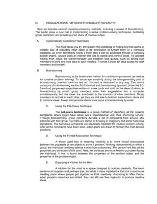 IV.        ORGANIZATIONAL METHODS TO ENHANCE CREATIVITY

 Here we describe several creativity-enhancing methods, including a review of brainstorming.
The leader plays a dual role in implementing creative problem-solving techniques: facilitating
group interaction and providing a fair share of creative output.

 A.        Systematically Collecting Fresh Ideas

                   The more ideas you try, the greater the probability of finding one that works. A
      notable way of collecting fresh ideas is for employees to furnish them to a company
      database, so when somebody needs a fresh idea it can be assessed through a company
      search engine. Google uses an internal web site to collect and retrieve ideas. To facilitate
      having fresh ideas, the leader/manager can establish idea quotas, such as asking staff
      members to bring one new idea to each meeting. Thomas Edison set idea quotas for staff
      members and himself.

 B.        Brainstorming

                     Brainstorming is the best-known method for creativity improvement (as well as
      for creative problem solving). To encourage creativity during the idea-generating part of
      brainstorming potential solutions are not criticized or evaluated in any way. Two recent
      variations of brainstorming are the 6-3-5 method and brainstorming by email. Under the 6-3-
      5 method, people exchange ideas written on index cards and build on the ideas of others. In
      brainstorming by email, group members enter their suggestions into a computer
      simultaneously, and the ideas are distributed to the monitors of other members. Group
      members do not talk to each other, yet they are still able to build on each others’ ideas and
      to combine ideas. Fewer interpersonal distractions occur in brainstorming by email.

           C.       Using the Pet-Peeve Technique

                     The pet-peeve technique is a group method of identifying all the possible
      complaints others might have about one’s organizational unit, thus improving service.
      Through brainstorming, group members develop a list of complaints from anyone who
      interacts with their group. No holds are barred in throwing in imaginary and some humorous
      complaints. The humorous complaints are especially important for creative problem solving.
      After all the complaints have been aired, action plans are drawn to remedy the most serious
      problems.

           D.       Using the Forced-Association Technique

                     A widely used way of releasing creativity is to make forced associations
      between the properties of two objects to solve a problem. Working independently or within a
      group, the individual randomly selects a word from a dictionary. The person next lists all the
      properties and attributes of this word. Next, the attributes are force-fitted to a problem facing
      the individual. A link is found between the properties of the random object and the
      properties of the problem object.

           E.       Equipping a Kitchen for the Mind

                    A kitchen for the mind is a space designed to nurture creativity. The room
      contains art supplies and perhaps toys, but what is more important is that it is a communal
      meeting place where people get together to think creatively. According to Mike Vance,
      when people’s resources are limited, they can still use their ingenuity to produce creative
      ideas.
 