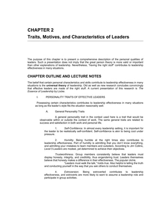 CHAPTER 2
Traits, Motives, and Characteristics of Leaders



The purpose of this chapter is to present a comprehensive description of the personal qualities of
leaders. Such a presentation does not imply that the great person theory is more valid or important
than other explanations of leadership. Nevertheless, “having the right stuff” contributes to leadership
effectiveness in many situations.


CHAPTER OUTLINE AND LECTURE NOTES
The belief that certain personal characteristics and skills contribute to leadership effectiveness in many
situations is the universal theory of leadership. Old as well as new research concludes convincingly
that effective leaders are made of the right stuff. A current presentation of this research is The
Essence of Leadership by Locke.

        I.        PERSONALITY TRAITS OF EFFECTIVE LEADERS

        Possessing certain characteristics contributes to leadership effectiveness in many situations
       as long as the leader’s style fits the situation reasonably well.

                  A.      General Personality Traits

                         A general personality trait in the context used here is a trait that would be
             observable within or outside the context of work. The same general traits are related to
             success and satisfaction in both work and personal life.

                          1.      Self-Confidence. In almost every leadership setting, it is important for
                the leader to be realistically self-confident. Self-confidence is akin to being cool under
                pressure.

                         2.       Humility. Being humble at the right times also contributes to
                leadership effectiveness. Part of humility is admitting that you don’t know everything,
                and admitting your mistakes to team members and outsiders. According to Jim Collins,
                Level 5 Leaders are modest, yet determined to achieve their objectives.

                          Trustworthiness. Group members consistently believe that leaders must
                display honesty, integrity, and credibility, thus engendering trust. Leaders themselves
                believe that honesty makes a difference in their effectiveness. The popular cliché,
                                 “Leaders must walk the talk,” holds true. Also helpful is telling the truth
                and conducting yourself in the way that you ask others to conduct themselves.

                          4.       Extroversion. Being extroverted contributes to leadership
                effectiveness, and extroverts are more likely to want to assume a leadership role and
                participate in group activities.
 
