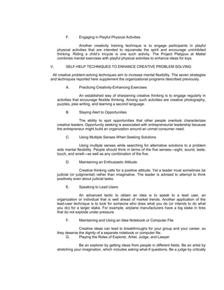 F.      Engaging in Playful Physical Activities

                   Another creativity training technique is to engage participants in playful
     physical activities that are intended to rejuvenate the spirit and encourage uninhibited
     thinking. Riding a child’s tricycle is one such activity. The Project Platypus at Mattel
     combines mental exercises with playful physical activities to enhance ideas for toys.

V.        SELF-HELP TECHNIQUES TO ENHANCE CREATIVE PROBLEM SOLVING

 All creative problem-solving techniques aim to increase mental flexibility. The seven strategies
and techniques reported here supplement the organizational programs described previously.

          A.      Practicing Creativity-Enhancing Exercises

                    An established way of sharpening creative thinking is to engage regularly in
     activities that encourage flexible thinking. Among such activities are creative photography,
     puzzles, joke writing, and learning a second language.

          B.      Staying Alert to Opportunities

                   The ability to spot opportunities that other people overlook characterizes
     creative leaders. Opportunity seeking is associated with entrepreneurial leadership because
     the entrepreneur might build an organization around an unmet consumer need.

          C.      Using Multiple Senses When Seeking Solutions

                   Using multiple senses while searching for alternative solutions to a problem
     aids mental flexibility. People should think in terms of the five senses—sight, sound, taste,
     touch, and smell—as well as any combination of the five.

          D.      Maintaining an Enthusiastic Attitude

                    Creative thinking calls for a positive attitude. Yet a leader must sometimes be
     judicial (or judgmental) rather than imaginative. The leader is advised to attempt to think
     positively even about judicial tasks.

          E.      Speaking to Lead Users

                   An advanced tactic to obtain an idea is to speak to a lead user, an
     organization or individual that is well ahead of market trends. Another application of the
     lead-user technique is to look for someone who does what you do (or intends to do what
     you do) for a larger stake. For example, airplane manufacturers have a big stake in tires
     that do not explode under pressure.

          F.      Maintaining and Using an Idea Notebook or Computer File

                  Creative ideas can lead to breakthroughs for your group and your career, so
     they deserve the dignity of a separate notebook or computer file.
          G.      Playing the Roles of Explorer, Artist, Judge, and Lawyer

                   Be an explorer by getting ideas from people in different fields. Be an artist by
     stretching your imagination, which includes asking what-if questions. Be a judge by critically
 