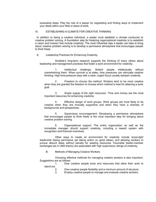 evaluating ideas. Play the role of a lawyer by negotiating and finding ways to implement
      your ideas within your field or place of work.

VI.        ESTABLISHING A CLIMATE FOR CREATIVE THINKING

  In addition to being a creative individual, a leader must establish a climate conducive to
creative problem solving. A foundation step for fostering organizational creativity is to establish
a vision and mission that include creativity. The most influential step a leader can take to bring
about creative problem solving is to develop a permissive atmosphere that encourages people
to think freely.

 A.        Leadership Practices for Enhancing Creativity

                   Amabile’s long-term research supports the thinking of many others about
      leadership and management practices that foster a work environment for creativity.

                   1.      Intellectual challenge. Stretch people intellectually without
         overwhelming them. When survival is at stake, time pressures can stimulate creative
         thinking. High time-pressure days with a clear, urgent focus usually dampen creativity.

                 2.       Freedom to choose the method. Workers tend to be more creative
         when they are granted the freedom to choose which method is best for attaining a work
         goal.

                  3.      Ample supply of the right resources. Time and money are the most
         important resources for enhancing creativity.

                  4.     Effective design of work groups. Work groups are most likely to be
         creative when they are mutually supportive and when they have a diversity of
         backgrounds and perspectives.

                   5.     Supervisory encouragement. Developing a permissive atmosphere
         that encourages people to think freely is the most important step for bringing about
         creative problem solving.

                   6.      Organizational support. The entire organization as well as the
         immediate manager should support creativity, including a reward system with
         recognition and financial incentives.

                   Other ways to create an environment for creativity include loose-tight
      leadership (being permissive yet taking action on good ideas), and allowing workers to
      pursue absurd ideas without penalty for wasting resources. Favorable leader-member
      exchanges (as in LMX theory) are associated with high supervisory ratings of creativity.

           B.      Methods of Managing Creative Workers

                  Choosing effective methods for managing creative workers is also important.
      Suggestions are as follows:
                  1.       Give creative people tools and resources that allow their work to
         stand out.
                  2.       Give creative people flexibility and a minimum amount of structure.
                  3.       Employ creative people to manage and evaluate creative workers.
 