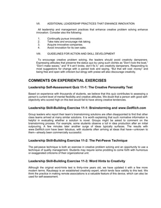 VII.     ADDITIONAL LEADERSHIP PRACTICES THAT ENHANCE INNOVATION

         All leadership and management practices that enhance creative problem solving enhance
       innovation. Consider also the following:

        1.      Continually pursue innovation.
        2.      Take risks and encourage risk taking.
        3.      Acquire innovative companies.
        4.      Avoid innovation for its own sake.

       VIII.    GUIDELINES FOR ACTION AND SKILL DEVELOPMENT

        To encourage creative problem solving, the leaders should avoid creativity dampeners.
       Expressing attitudes that preserve the status quo by using such clichés as “Don’t rock the boat,”
       “Don’t make waves,” and “If it ain’t broke, don’t fix it,” are creativity dampeners. Responding to
       most suggestions for change with a pained look and saying, “But that will cost money” and
       being free and open with criticism but stingy with praise will also discourage creativity.


COMMENTS ON EXPERIENTIAL EXERCISES
Leadership Self-Assessment Quiz 11-1: The Creative Personality Test
Based on experience with thousands of students, we believe that this quiz contributes to assessing a
person’s current level of mental flexibility and creative attitudes. We doubt that a person with good self-
objectivity who scored high on this test would fail to have strong creative tendencies.


Leadership Skill-Building Exercise 11-1: Brainstorming and www.GetRich.com
Group leaders who report their team’s brainstorming solutions are often disappointed to find that other
class teams arrived at many similar solutions. It is worth explaining that such normative information is
helpful in evaluating whether a solution is novel. Groups might be asked to comment on the
brainstorming process. For example, some students observe a lull in idea production after an initial
outpouring. A few minutes later another surge of ideas typically surfaces. The results with
www.GetRich.com have been fabulous, with students often arriving at ideas that have—unknown to
them—already been commercially successful.


Leadership Skill-Building Exercise 11-2: The Pet-Peeve Technique
The pet-peeve technique is both an exercise in creative problem solving and an opportunity to use a
technique of quality management. Students may require some prodding to come forth with humorous
or exaggerated criticisms of their organizational unit.


Leadership Skill-Building Exercise 11-3: Word Hints to Creativity
Although the original word-hints test is thirty-nine years old, we have updated it with a few more
modern terms. Raudsepp is an established creativity expert, which lends face validity to this test. We
think the practice in making remote associations is a valuable feature of this device, which can also be
used for self-assessment.
 