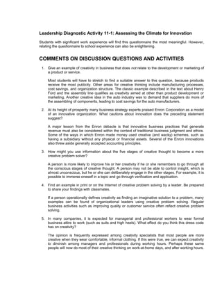 Leadership Diagnostic Activity 11-1: Assessing the Climate for Innovation
Students with significant work experience will find this questionnaire the most meaningful. However,
relating the questionnaire to school experience can also be enlightening.


COMMENTS ON DISCUSSION QUESTIONS AND ACTIVITIES
 1. Give an example of creativity in business that does not relate to the development or marketing of
    a product or service.

     Most students will have to stretch to find a suitable answer to this question, because products
     receive the most publicity. Other areas for creative thinking include manufacturing processes,
     cost savings, and organization structure. The classic example described in the text about Henry
     Ford and the assembly line qualifies as creativity aimed at other than product development or
     marketing. Another creative idea in the auto industry was to demand that suppliers do more of
     the assembling of components, leading to cost savings for the auto manufacturers.

 2. At its height of prosperity many business strategy experts praised Enron Corporation as a model
    of an innovative organization. What cautions about innovation does the preceding statement
    suggest?

     A major lesson from the Enron debacle is that innovative business practices that generate
     revenue must also be considered within the context of traditional business judgment and ethics.
     Some of the ways in which Enron made money used creative (and wacky) schemes, such as
     having a subsidiary without any physical or financial assets. Several of the Enron innovations
     also threw aside generally accepted accounting principles.

 3. How might you use information about the five stages of creative thought to become a more
    creative problem solver?

     A person is more likely to improve his or her creativity if he or she remembers to go through all
     the conscious stages of creative thought. A person may not be able to control insight, which is
     almost unconscious, but he or she can deliberately engage in the other stages. For example, it is
     possible to immerse oneself in a topic and go through verification and application.

 4. Find an example in print or on the Internet of creative problem solving by a leader. Be prepared
    to share your findings with classmates.

     If a person operationally defines creativity as finding an imaginative solution to a problem, many
     examples can be found of organizational leaders using creative problem solving. Regular
     business activities such as improving quality or customer service often reflect creative problem
     solving.

 5. In many companies, it is expected for managerial and professional workers to wear formal
    business attire to work (such as suits and high heels). What effect do you think this dress code
    has on creativity?

     The opinion is frequently expressed among creativity specialists that most people are more
     creative when they wear comfortable, informal clothing. If this were true, we can expect creativity
     to diminish among managers and professionals during working hours. Perhaps these same
     people will now do most of their creative thinking on work-at-home days, and after working hours.
 