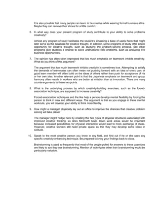 It is also possible that many people can learn to be creative while wearing formal business attire.
    Maybe they can remove their shoes for a little comfort.

 6. In what way does your present program of study contribute to your ability to solve problems
    creatively?

    Almost any program of study facilitates the student’s amassing a base of useful facts that might
    later serve as the database for creative thought. In addition, some programs of study offer ample
    opportunity for creative thought, such as studying the problem-solving process. Still other
    programs give students a chance to solve unstructured field problems, such as analyzing live
    business opportunities.

 7. The opinion has often been expressed that too much emphasis on teamwork inhibits creativity.
    What do you think of this argument?

    The argument that too much teamwork inhibits creativity is sometimes true. Attempting to satisfy
    the demands of teammates can often mean not pushing forward with an idea of one’s own. A
    good team member will often build on the ideas of others rather than push for acceptance of his
    or her own idea. Another relevant point is that the Japanese emphasis on teamwork and group
    harmony often results in workers who are better at imitation than at innovation. There are many
    counterarguments to these two points.

 8. What is the underlying process by which creativity-building exercises, such as the forced-
    association technique, are supposed to increase creativity?

    Forced-association techniques and the like help a person develop mental flexibility by forcing the
    person to think in new and different ways. The argument is that as you engage in these mental
    workouts, you will develop your ability to think more flexibly.

 9. How might a manager physically lay out an office to improve the chances that creative problem
    solving will take place?

    The manager might hedge here by creating the two types of physical structures associated with
    improved creative thinking, as does Microsoft Corp. Open work areas would be important
    because increased possibilities for physical interaction would lead to more exchange of ideas.
    However, creative workers still need private space so that they may develop some ideas in
    solitude.

10. Speak to the most creative person you know in any field, and find out if he or she uses any
    specific creativity-enhancing technique. Be prepared to bring your findings back to class.

    Brainstorming is used so frequently that most of the people polled for answers to these questions
    are likely to say they use brainstorming. Mention of techniques other than brainstorming would be
    particularly valuable.
 