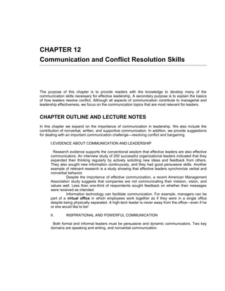 CHAPTER 12
Communication and Conflict Resolution Skills



The purpose of this chapter is to provide readers with the knowledge to develop many of the
communication skills necessary for effective leadership. A secondary purpose is to explain the basics
of how leaders resolve conflict. Although all aspects of communication contribute to managerial and
leadership effectiveness, we focus on the communication topics that are most relevant for leaders.


CHAPTER OUTLINE AND LECTURE NOTES
In this chapter we expand on the importance of communication in leadership. We also include the
contribution of nonverbal, written, and supportive communication. In addition, we provide suggestions
for dealing with an important communication challenge—resolving conflict and bargaining.

      I.EVIDENCE ABOUT COMMUNICATION AND LEADERSHIP

       Research evidence supports the conventional wisdom that effective leaders are also effective
      communicators. An interview study of 200 successful organizational leaders indicated that they
      expanded their thinking regularly by actively soliciting new ideas and feedback from others.
      They also sought new information continuously, and they had good persuasive skills. Another
      example of relevant research is a study showing that effective leaders synchronize verbal and
      nonverbal behavior.
               Despite the importance of effective communication, a recent American Management
      Association study suggests that companies are not communicating their mission, vision, and
      values well. Less than one-third of respondents sought feedback on whether their messages
      were received as intended.
               Information technology can facilitate communication. For example, managers can be
      part of a virtual office in which employees work together as if they were in a single office
      despite being physically separated. A high-tech leader is never away from the office—even if he
      or she would like to be!

      II.       INSPIRATIONAL AND POWERFUL COMMUNICATION

       Both formal and informal leaders must be persuasive and dynamic communicators. Two key
      domains are speaking and writing, and nonverbal communication.
 