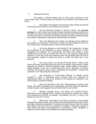 A.     Speaking and Writing

            The majority of effective leaders have an extra snap or panache to their
communication style. The same energy and excitement are reflected in both speaking and
writing.

            1.      Be Credible. If the speaker is perceived as highly credible, the attempt
   at persuasive communication is more likely to be successful.

              2.      Use the Persuade Package of Influence Tactics. The persuade
   package is a small, standard set of influence tactics that leads the target to behave in a
   particular way. Using a persuade package gives the influence agent a preference order
   for influence tactics. In one study, for all three situations, the same persuade package
   was preferred: ingratiation Æ rationality Æ assertiveness Æ exchange.

             3.     Gear Your Message to the Listener. A message must be adapted to
   the interests and motivations of the listener. People with high intelligence tend to be
   more influenced by messages based on strong, logical arguments.

             4.    Sell Group Members on the Benefits of Your Suggestions. Leaders
   are constrained by the willingness of group members to take actions on their
   suggestions and initiatives. As a consequence, the leader must explain to group
   members how much they can benefit from what he or she proposes. Selling group
   members is quite often done more effectively when the persuader takes the time to
   build consensus. Instead of inspiring the group in a flash, the leader wins it over
   gradually.

             5.     Use Heavy-Impact and Emotion-Provoking Words. Certain words
   used in the proper context give power and force to your speech. Using powerful, upbeat
   language can enhance a person’s leadership image. Closely related to using heavy-
   impact language is the use of emotion-provoking words. Examples of emotion-
   provoking and powerful words include “outclassing the competition,” “bonding with
   customers,” and “rebounding from a downturn.”

            6.      Use Anecdotes to Communicate Meaning. A carefully chosen
   anecdote is useful in persuading group members about the importance of
   organizational values. So long as the anecdote is not repeated too frequently, it can
   communicate an important message.

             7.     Back Up Conclusions with Data. Persuasiveness increases when
   spoken and written presentations are supported with solid data. Being too dependent
   on data, however, could suggest that you have little faith in your intuition.

            8.      Minimize Language Errors, Junk Words, and Vocalized Pauses.
   Minimizing common language errors increases persuasiveness because you appear
   more articulate and informed. An example: “Just between you and I” is wrong. “Just
   between you and me” is correct.

             9.      Write Crisp, Clear Memos and Reports, Including a Front-Loaded
   Message. According to Mercer, high achievers write more effective reports than do their
   less highly achieving counterparts. For example, the high achievers used more active
   than passive verbs and used more subhead and subtitles. A persuasive speaker or
   writer places key ideas at the beginning of a conversation, memo, paragraph, or
   sentence. Using the active voice facilitates front-loading messages.
 