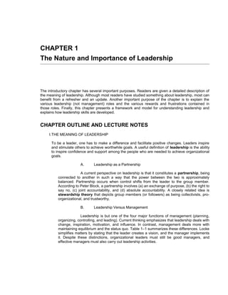 CHAPTER 1
The Nature and Importance of Leadership



The introductory chapter has several important purposes. Readers are given a detailed description of
the meaning of leadership. Although most readers have studied something about leadership, most can
benefit from a refresher and an update. Another important purpose of the chapter is to explain the
various leadership (not management) roles and the various rewards and frustrations contained in
those roles. Finally, this chapter presents a framework and model for understanding leadership and
explains how leadership skills are developed.


CHAPTER OUTLINE AND LECTURE NOTES
     I.THE MEANING OF LEADERSHIP

      To be a leader, one has to make a difference and facilitate positive changes. Leaders inspire
      and stimulate others to achieve worthwhile goals. A useful definition of leadership is the ability
      to inspire confidence and support among the people who are needed to achieve organizational
      goals.

                        A.      Leadership as a Partnership

                        A current perspective on leadership is that it constitutes a partnership, being
          connected to another in such a way that the power between the two is approximately
          balanced. Partnership occurs when control shifts from the leader to the group member.
          According to Peter Block, a partnership involves (a) an exchange of purpose, (b) the right to
          say no, (c) joint accountability, and (d) absolute accountability. A closely related idea is
          stewardship theory that depicts group members (or followers) as being collectivists, pro-
          organizational, and trustworthy.

                        B.      Leadership Versus Management

                        Leadership is but one of the four major functions of management (planning,
          organizing, controlling, and leading). Current thinking emphasizes that leadership deals with
          change, inspiration, motivation, and influence. In contrast, management deals more with
          maintaining equilibrium and the status quo. Table 1–1 summarizes these differences. Locke
          simplifies matters by stating that the leader creates a vision, and the manager implements
          it. Despite these distinctions, organizational leaders must still be good managers, and
          effective managers must also carry out leadership activities.
 