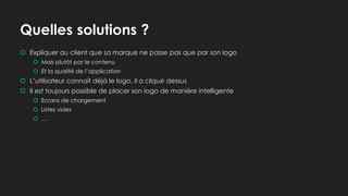 Quelles solutions ?
 Expliquer au client que sa marque ne passe pas que par son logo
 Mais plutôt par le contenu
 Et la qualité de l’application
 L’utilisateur connait déjà le logo, il a cliqué dessus
 Il est toujours possible de placer son logo de manière intelligente
 Ecrans de chargement
 Listes vides
 …
 