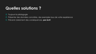 Quelles solutions ?
 Toujours la pédagogie
 Présenter des données concrètes, des exemples issus de votre expérience
 Prévenir clairement des conséquences, par écrit
 