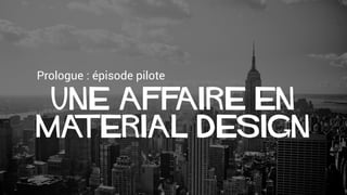 Prologue : épisode pilote
Une AFFAIRE en
Material Design
 