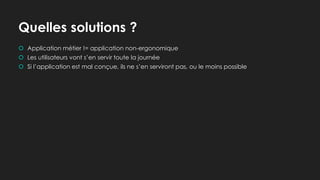 Quelles solutions ?
 Application métier != application non-ergonomique
 Les utilisateurs vont s’en servir toute la journée
 Si l’application est mal conçue, ils ne s’en serviront pas, ou le moins possible
 