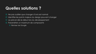 Quelles solutions ?
 Ne pas oublier que changer d’avis est normal
 Identifier les points majeurs du design pouvant changer
 Le prévoir dès le début lors du développement
 Paramétrer un maximum de composants
 Remixer de Google
 