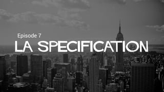 Episode 7
La spEcification
 
