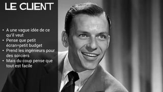 Le CLIENT
• A une vague idée de ce
qu’il veut
• Pense que petit
écran=petit budget
• Prend les ingénieurs pour
des sorciers
• Mais du coup pense que
tout est facile
 