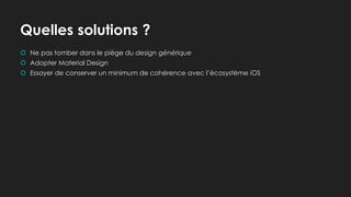 Quelles solutions ?
 Ne pas tomber dans le piège du design générique
 Adopter Material Design
 Essayer de conserver un minimum de cohérence avec l’écosystème iOS
 