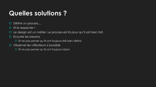 Quelles solutions ?
 Définir un process…
 Et le respecter !
 Le design est un métier. Le process est là pour qu’il soit bien fait.
 Ecouter les besoins
 Et ne pas penser qu’ils ont toujours été bien définis
 Observer les utilisateurs si possible
 Et ne pas penser qu’ils ont toujours raison
 