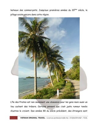 bateaux des commerçants. Jusqu’aux premières années du 20 ème siècle, le
pillage existe encore dans cette région.

L’île des Pirates est non seulement une obsession pour les gens mais aussi un
lieu cachant des trésors. Certains pensent que c’est juste rumeur tandis
d’autres le croient. Des années 80 du siècle précédent, des étrangers sont
2

VIETNAM ORIGINAL TRAVEL – Licence professionnelle No : 01024/GPLHQT – TCDL

 