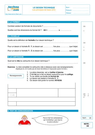 http://www.techno-flash.com
LLEE DDEESSSSIINN TTEECCHHNNIIQQUUEE
Les principes de base (2/2)
Nom : …………………………
Prénom : …………………………
Classe : …………………………
3/ LE FORMAT
Combien existe-il de formats de documents ? …………………..
Quelles sont les dimensions du format A4 ? A4 = ……………… x ……………….
4/ L’ECHELLE
Quelle est la définition de l’échelle d’un dessin technique ?
…………………………………………………………………………………………………………
Pour un dessin à l’échelle 5 : 1, le dessin est …….………. fois plus …….…….. que l’objet.
Pour un dessin à l’échelle 1 : 3, le dessin est …….………. fois plus …….…….. que l’objet.
5/ LE CARTOUCHE
Quel est le rôle du cartouche d’un dessin technique ?
…………………………………………………………………………………………………………
Exercice : tu dois compléter le cartouche vide ci-dessous avec ces renseignements :
(Appliques toi, et n’oublis pas de tracer les lettres en majuscules quand il le faut.)
1. La pièce dessinée est un boîtier d’alarme.
2. C’est toi qui a fait ce dessin aujourd’hui pour le collège.
3. Tu as utilisé une feuille de format A4.
4. Le dessin est réalisé à l’échelle 2 : 1.
5. Ce dessin doit porter le numéro 4510236.
6/ TEST DE CONNAISSANCES
Renseignements
0.5
1
0.5
1
1
0.5
0.5 1
1.5 2
3
Fais le test de connaissances
sur l’ordinateur, puis inscris
ta note à droite !
TEST : /20
NOTE :
/40
5
297 210
L'echelle est le rapport entre la taille de l'objet dessiné et sa taille réelle
Edited by Foxit Reader
Copyright(C) by Foxit Software Company,2005-2008
For Evaluation Only.
5
3
grand
petit
C'est la carte d'identité du dessin
BOITIER D'ALARME
Dessiné par
Moi
Le : Date
A4
Echelle
2:1
4510236
 