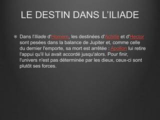 LE DESTIN DANS L’ILIADE 
Dans l'Iliade d'Homère, les destinées d'Achille et d'Hector 
sont pesées dans la balance de Jupiter et, comme celle 
du dernier l'emporte, sa mort est arrêtée : Apollon lui retire 
l'appui qu'il lui avait accordé jusqu'alors. Pour finir, 
l'univers n'est pas déterminée par les dieux, ceux-ci sont 
plutôt ses forces. 
 