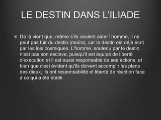 LE DESTIN DANS L’ILIADE 
De là vient que, même s'ils veulent aider l'homme, il ne 
peut pas fuir du destin (moïra), car le destin est déjà écrit 
par les lois cosmiques. L'homme, soutenu par le destin, 
n'est pas son esclave, puisqu'il est équipé de liberté 
d'execution et il est aussi responsable de ses actions, et 
bien que c'est évident qu'ils doivent accomplir les plans 
des dieux, ils ont responsabilité et liberté de réaction face 
à ce qui a été établi. 
 