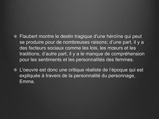Flaubert montre le destin tragique d'une héroïne qui peut 
se produire pour de nombreuses raisons; d’une part, il y a 
des facteurs sociaux comme les lois, les moeurs et les 
traditions, d’autre part, il y a le manque de compréhension 
pour les sentiments et les personnalités des femmes. 
L'oeuvre est donc une critique réaliste de l’époque qui est 
expliquée à travers de la personnalité du personnage, 
Emma. 
 